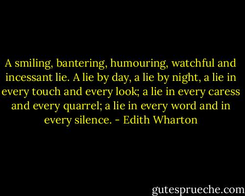 A smiling, bantering, humouring, watchful and incessant lie. A lie by day, a lie by night, a lie in every touch and every look; a lie in every caress and every quarrel; a lie in every word and in every silence. - Edith Wharton