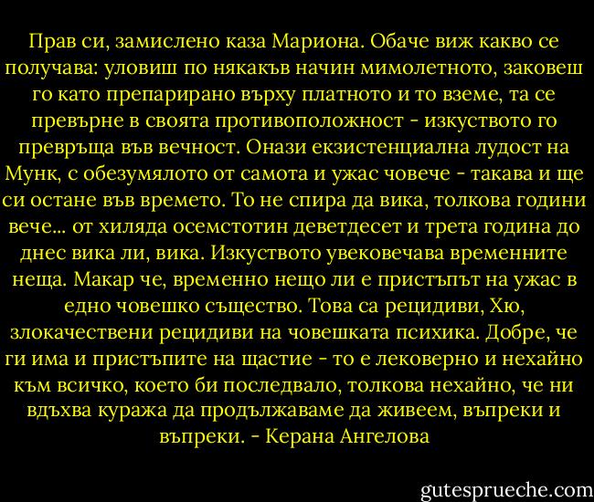 Прав си, замислено каза Мариона. Обаче виж какво се получава: уловиш по някакъв начин мимолетното, заковеш го като препарирано върху платното и то вземе, та се превърне в своята противоположност - изкуството го превръща във вечност. Онази екзистенциална лудост на Мунк, с обезумялото от самота и ужас човече - такава и ще си остане във времето. То не спира да вика, толкова години вече... от хиляда осемстотин деветдесет и трета година до днес вика ли, вика. Изкуството увековечава временните неща. Макар че, временно нещо ли е пристъпът на ужас в едно човешко същество. Това са рецидиви, Хю, злокачествени рецидиви на човешката психика. Добре, че ги има и пристъпите на щастие - то е лековерно и нехайно към всичко, което би последвало, толкова нехайно, че ни вдъхва куража да продължаваме да живеем, въпреки и въпреки. - Керана Ангелова