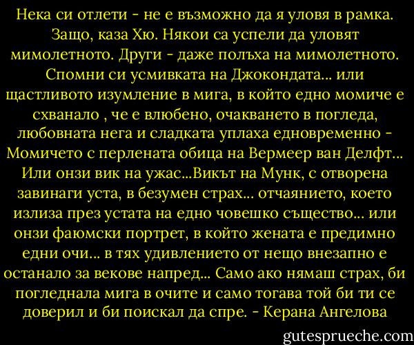 Нека си отлети - не е възможно да я уловя в рамка. Защо, каза Хю. Някои са успели да уловят мимолетното. Други - даже полъха на мимолетното. Спомни си усмивката на Джокондата... или щастливото изумление в мига, в който едно момиче е схванало , че е влюбено, очакването в погледа, любовната нега и сладката уплаха едновременно - Момичето с перлената обица на Вермеер ван Делфт... Или онзи вик на ужас...Викът на Мунк, с отворена завинаги уста, в безумен страх... отчаянието, което излиза през устата на едно човешко същество... или онзи фаюмски портрет, в който жената е предимно едни очи... в тях удивлението от нещо внезапно е останало за векове напред... Само ако нямаш страх, би погледнала мига в очите и само тогава той би ти се доверил и би поискал да спре. - Керана Ангелова