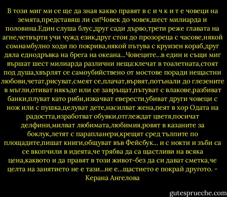 В този миг ми се ще да зная какво правят в с и ч к и т е човеци на земята,представяш ли си!Човек до човек,шест милиарда и половина.Един слуша блус,друг сади дърво,трети реже главата на агне,четвърти учи чужд език,друг стои до прозореца с часове,някой сомнамбулно ходи по покрива,някой пътува с круизен кораб,друг дяла еднодръвка на брега на океана...Човеците...в един и същи миг вършат шест милиарда различни неща:клечат в тоалетната,стоят под душа,хвърлят се самоубийствено от мостове поради нещастни любови,четат,рисуват,смеят се,плачат,вървят,потънали до глезените в мъгли,отиват някъде или се завръщат,пътуват с влакове,разбиват банки,плуват като риби,изкачват еверести,убиват други човеци с нож или с пушка,целуват дете,насилват жена,пеят в хор Одата на радостта,изработват обувки,отглеждат цветя,посичат делфини,милват любимата,любимия,ровят в казаните за боклук,летят с парапланери,крещят сред тълпите по площадите,пишат книги,общуват във Фейсбук... и с нокти и зъби са се вкопчили в идеята,че трябва да са щастливи на всяка цена,каквото и да правят в този живот-без да си дават сметка,че целта на занятието не е тази...не е...щастието е покрай другото. - Керана Ангелова