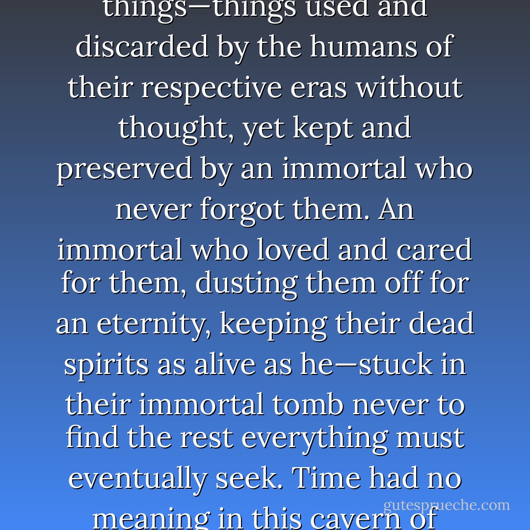 Only a sentimental being would care about such everyday things—things used and discarded by the humans of their respective eras without thought, yet kept and preserved by an immortal who never forgot them. An immortal who loved and cared for them, dusting them off for an eternity, keeping their dead spirits as alive as he—stuck in their immortal tomb never to find the rest everything must eventually seek. Time had no meaning in this cavern of infinite age. - Michelle M. Pillow