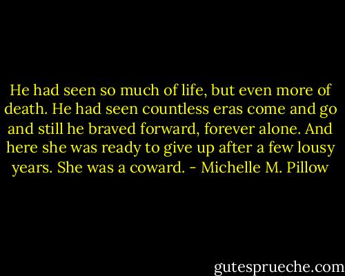 He had seen so much of life, but even more of death. He had seen countless eras come and go and still he braved forward, forever alone. And here she was ready to give up after a few lousy years. She was a coward. - Michelle M. Pillow