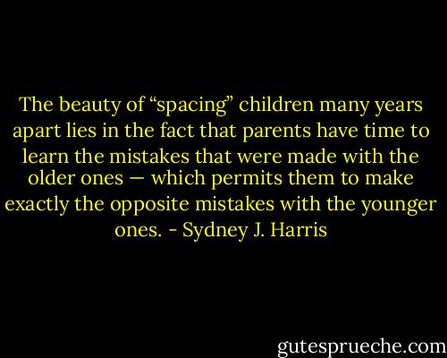 The beauty of “spacing” children many years apart lies in the fact that parents have time to learn the mistakes that were made with the older ones — which permits them to make exactly the opposite mistakes with the younger ones. - Sydney J. Harris