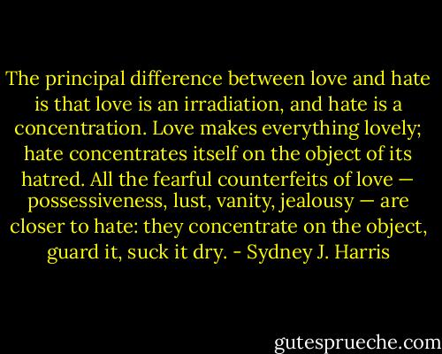 The principal difference between love and hate is that love is an irradiation, and hate is a concentration. Love makes everything lovely; hate concentrates itself on the object of its hatred. All the fearful counterfeits of love — possessiveness, lust, vanity, jealousy — are closer to hate: they concentrate on the object, guard it, suck it dry. - Sydney J. Harris