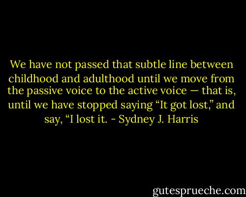 We have not passed that subtle line between childhood and adulthood until we move from the passive voice to the active voice — that is, until we have stopped saying “It got lost,” and say, “I lost it. - Sydney J. Harris