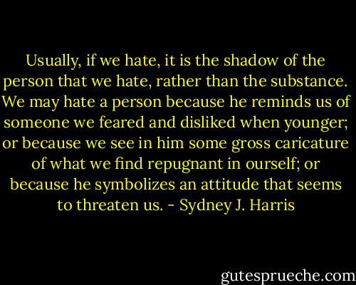Usually, if we hate, it is the shadow of the person that we hate, rather than the substance. We may hate a person because he reminds us of someone we feared and disliked when younger; or because we see in him some gross caricature of what we find repugnant in ourself; or because he symbolizes an attitude that seems to threaten us. - Sydney J. Harris