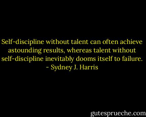 Self-discipline without talent can often achieve astounding results, whereas talent without self-discipline inevitably dooms itself to failure. - Sydney J. Harris