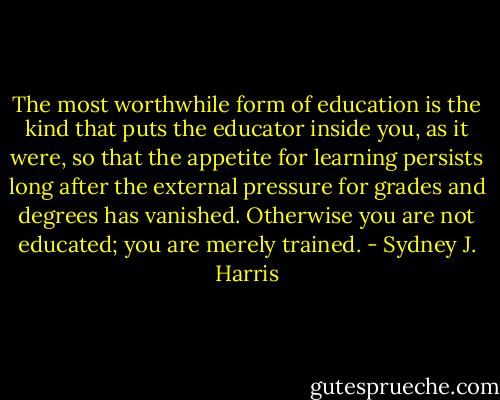 The most worthwhile form of education is the kind that puts the educator inside you, as it were, so that the appetite for learning persists long after the external pressure for grades and degrees has vanished. Otherwise you are not educated; you are merely trained. - Sydney J. Harris