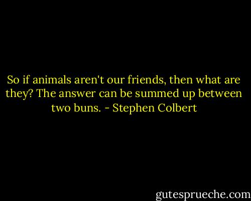 So if animals aren't our friends, then what are they? The answer can be summed up between two buns. - Stephen Colbert