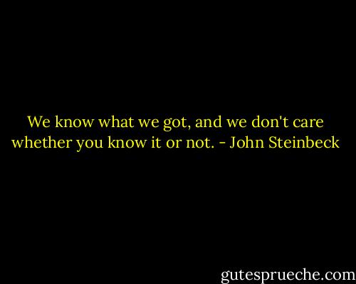 We know what we got, and we don't care whether you know it or not. - John Steinbeck