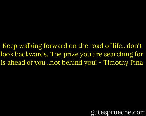 Keep walking forward on the road of life...don't look backwards. The prize you are searching for is ahead of you...not behind you! - Timothy Pina