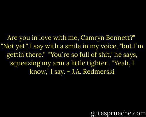 Are you in love with me, Camryn Bennett?"<br /> "Not yet," I say with a smile in my voice, "but I´m gettin´there."<br /> "You´re so full of shit," he says, squeezing my arm a little tighter.<br /> "Yeah, I know," I say. - J.A. Redmerski
