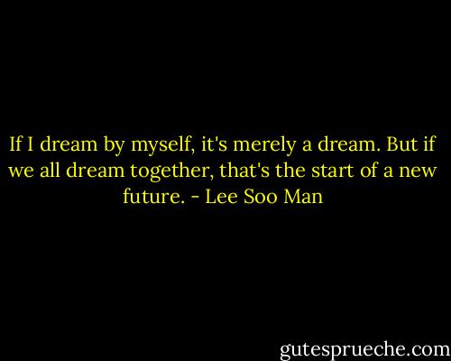 If I dream by myself, it's merely a dream. But if we all dream together, that's the start of a new future. - Lee Soo Man