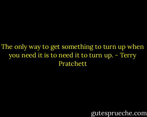 The only way to get something to turn up when you need it is to need it to turn up. - Terry Pratchett