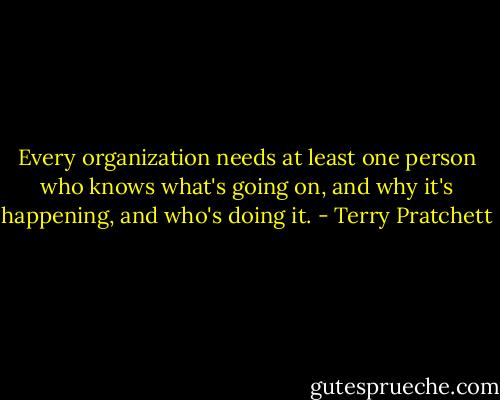 Every organization needs at least one person who knows what's going on, and why it's happening, and who's doing it. - Terry Pratchett