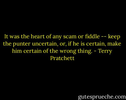It was the heart of any scam or fiddle -- keep the punter uncertain, or, if he is certain, make him certain of the wrong thing. - Terry Pratchett