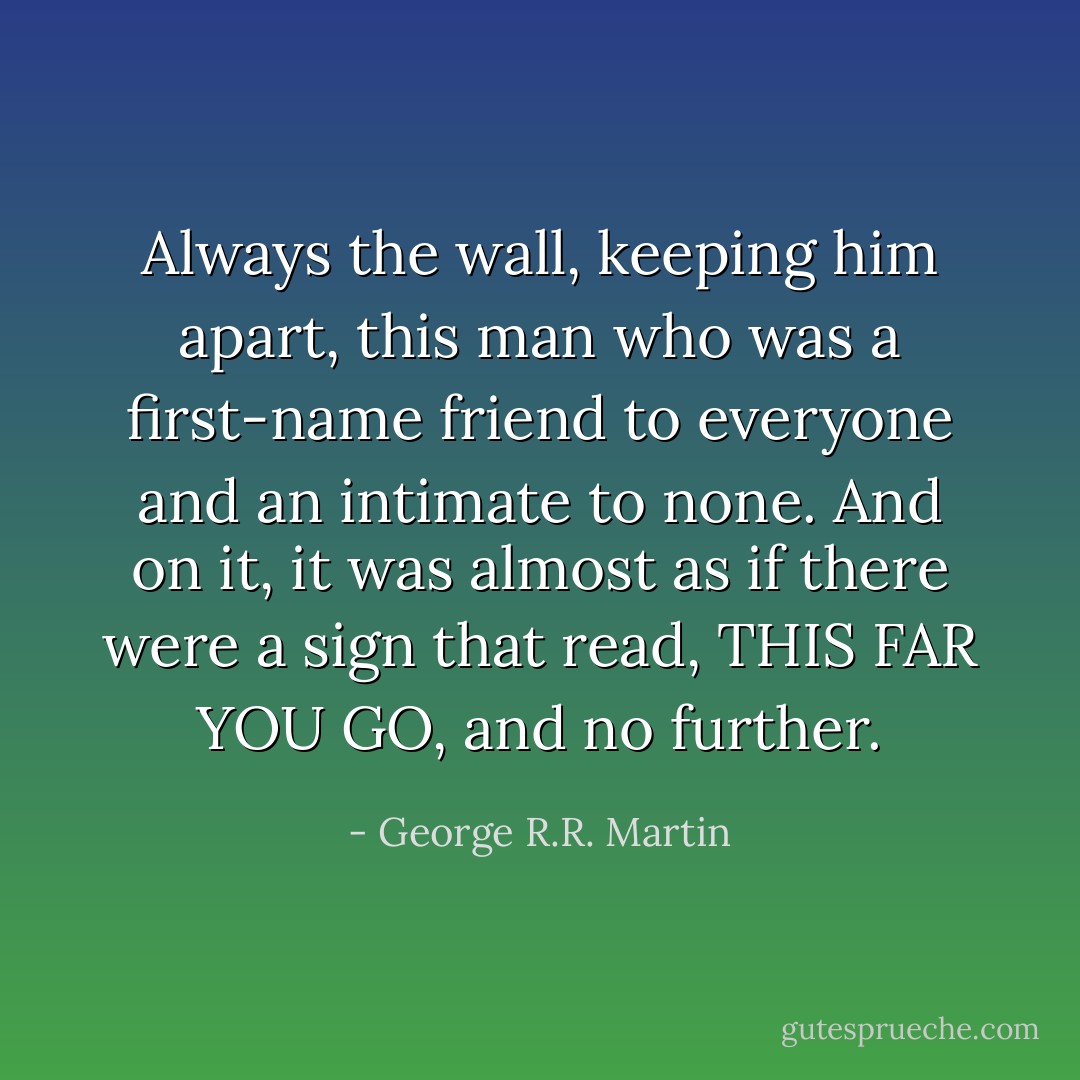 Always the wall, keeping him apart, this man who was a first-name friend to everyone and an intimate to none. And on it, it was almost as if there were a sign that read, THIS FAR YOU GO, and no further. - George R.R. Martin