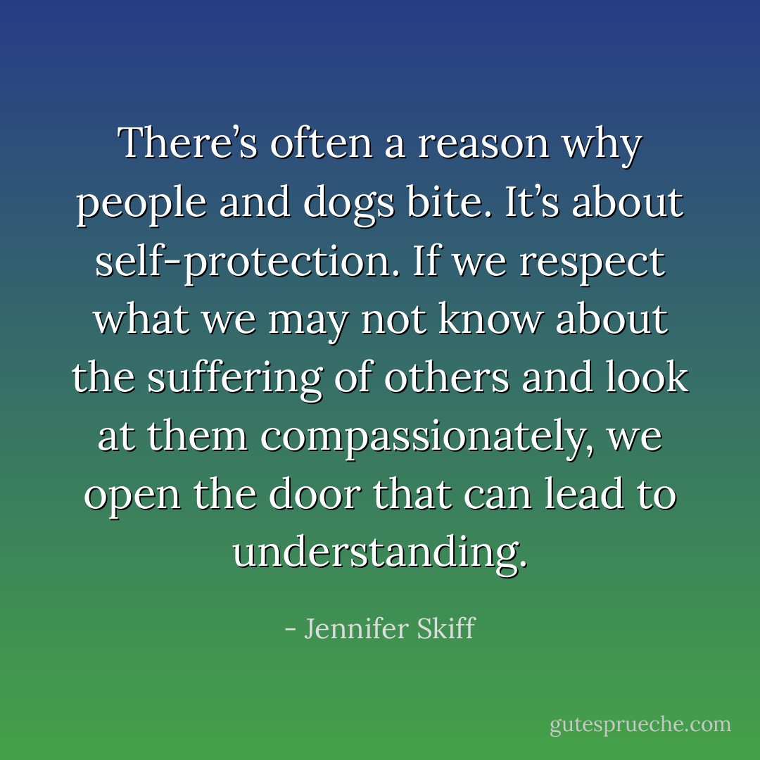 There’s often a reason why people and dogs bite. It’s about self-protection. If we respect what we may not know about the suffering of others and look at them compassionately, we open the door that can lead to understanding. - Jennifer Skiff