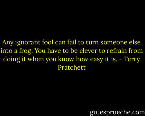 Any ignorant fool can fail to turn someone else into a frog. You have to be clever to refrain from doing it when you know how easy it is. - Terry Pratchett