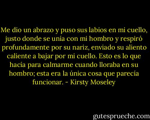 Me dio un abrazo y puso sus labios en mi cuello, justo donde se unía con mi hombro y respiró profundamente por su nariz, enviado su aliento caliente a bajar por mi cuello. Esto es lo que hacía para calmarme cuando lloraba en su hombro; esta era la única cosa que parecía funcionar. - Kirsty Moseley