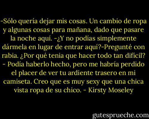 -Sólo quería dejar mis cosas. Un cambio de ropa y algunas cosas para mañana, dado que pasare la noche aquí.<br />-¿Y no podías simplemente dármela en lugar de entrar aquí?-Pregunté con rabia. ¿Por qué tenia que hacer todo tan difícil?<br />- Podía haberlo hecho, pero me habría perdido el placer de ver tu ardiente trasero en mi camiseta. Creo que es muy sexy que una chica vista ropa de su chico. - Kirsty Moseley