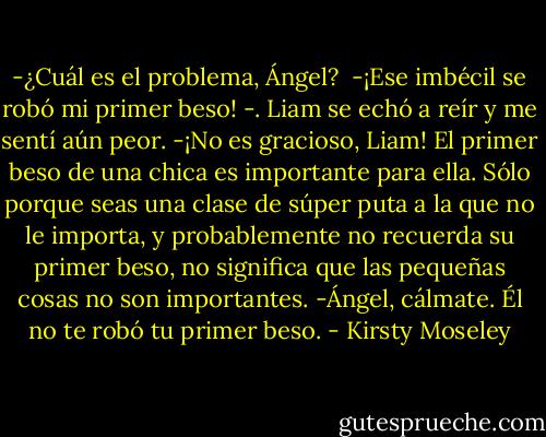 -¿Cuál es el problema, Ángel? <br />-¡Ese imbécil se robó mi primer beso! -. Liam se echó a reír y me sentí aún peor.<br />-¡No es gracioso, Liam! El primer beso de una chica es importante para ella. Sólo porque seas una clase de súper puta a la que no le importa, y probablemente no recuerda su primer beso, no significa que las pequeñas cosas no son importantes.<br />-Ángel, cálmate. Él no te robó tu primer beso. - Kirsty Moseley