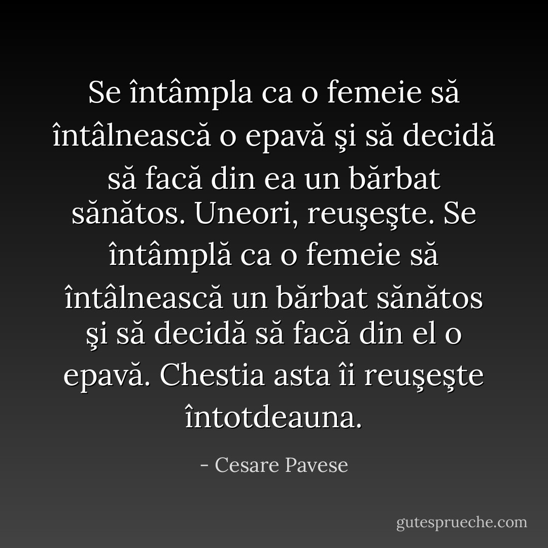 Se întâmpla ca o femeie să întâlnească o epavă şi să decidă să facă din ea un bărbat sănătos. Uneori, reuşeşte. Se întâmplă ca o femeie să întâlnească un bărbat sănătos şi să decidă să facă din el o epavă. Chestia asta îi reuşeşte întotdeauna. - Cesare Pavese