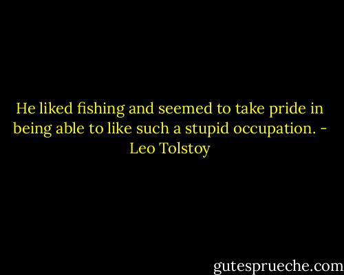 He liked fishing and seemed to take pride in being able to like such a stupid occupation. - Leo Tolstoy