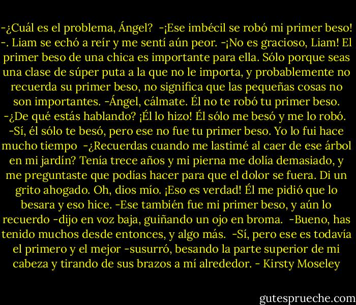 -¿Cuál es el problema, Ángel? <br />-¡Ese imbécil se robó mi primer beso! -. Liam se echó a reír y me sentí aún peor.<br />-¡No es gracioso, Liam! El primer beso de una chica es importante para ella. Sólo porque seas una clase de súper puta a la que no le importa, y probablemente no recuerda su primer beso, no significa que las pequeñas cosas no son importantes.<br />-Ángel, cálmate. Él no te robó tu primer beso.<br />-¿De qué estás hablando? ¡Él lo hizo! Él sólo me besó y me lo robó. <br />-Sí, él sólo te besó, pero ese no fue tu primer beso. Yo lo fui hace mucho tiempo <br />-¿Recuerdas cuando me lastimé al caer de ese árbol en mi jardín? Tenía trece años y mi pierna me dolía demasiado, y me preguntaste que podías hacer para que el dolor se fuera.<br />Di un grito ahogado. Oh, dios mío. ¡Eso es verdad! Él me pidió que lo besara y eso hice.<br />-Ese también fue mi primer beso, y aún lo recuerdo -dijo en voz baja, guiñando un ojo en broma. <br />-Bueno, has tenido muchos desde entonces, y algo más. <br />-Sí, pero ese es todavía el primero y el mejor -susurró, besando la parte superior de mi cabeza y tirando de sus brazos a mí alrededor. - Kirsty Moseley