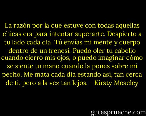 La razón por la que estuve con todas aquellas chicas era para intentar superarte. Despierto a tu lado cada día. Tú envías mi mente y cuerpo dentro de un frenesí. Puedo oler tu cabello cuando cierro mis ojos, o puedo imaginar cómo se siente tu mano cuando la pones sobre mi pecho. Me mata cada día estando así, tan cerca de ti, pero a la vez tan lejos. - Kirsty Moseley