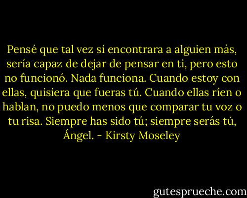 Pensé que tal vez si encontrara a alguien más, sería capaz de dejar de pensar en ti, pero esto no funcionó. Nada funciona. Cuando estoy con ellas, quisiera que fueras tú. Cuando ellas ríen o hablan, no puedo menos que comparar tu voz o tu risa. Siempre has sido tú; siempre serás tú, Ángel. - Kirsty Moseley