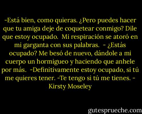 -Está bien, como quieras. ¿Pero puedes hacer que tu amiga deje de coquetear conmigo? Dile que estoy ocupado. <br />Mi respiración se atoró en mi garganta con sus palabras. <br />- ¿Estás ocupado?<br />Me besó de nuevo, dándole a mi cuerpo un hormigueo y haciendo que anhele por más. <br />-Definitivamente estoy ocupado, si tú me quieres tener.<br />-Te tengo si tú me tienes. - Kirsty Moseley