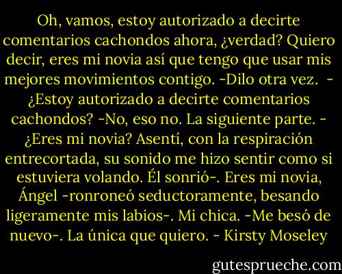 Oh, vamos, estoy autorizado a decirte comentarios cachondos ahora, ¿verdad? Quiero decir, eres mi novia así que tengo que usar mis mejores movimientos contigo.<br />-Dilo otra vez. <br />- ¿Estoy autorizado a decirte comentarios cachondos?<br />-No, eso no. La siguiente parte.<br />- ¿Eres mi novia?<br />Asentí, con la respiración entrecortada, su sonido me hizo sentir como si estuviera volando. Él sonrió-. Eres mi novia, Ángel -ronroneó seductoramente, besando ligeramente mis labios-. Mi chica. -Me besó de nuevo-. La única que quiero. - Kirsty Moseley