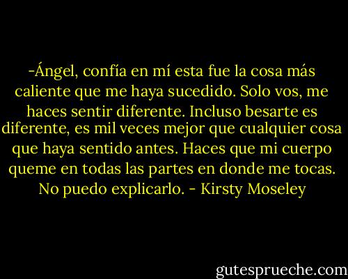-Ángel, confía en mí esta fue la cosa más caliente que me haya sucedido. Solo vos, me haces sentir diferente. Incluso besarte es diferente, es mil veces mejor que cualquier cosa que haya sentido antes. Haces que mi cuerpo queme en todas las partes en donde me tocas. No puedo explicarlo. - Kirsty Moseley