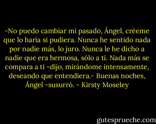 -No puedo cambiar mi pasado, Ángel, créeme que lo haría si pudiera. Nunca he sentido nada por nadie más, lo juro. Nunca le he dicho a nadie que era hermosa, sólo a ti. Nada más se compara a ti -dijo, mirándome intensamente, deseando que entendiera.- Buenas noches, Ángel -susurró. - Kirsty Moseley