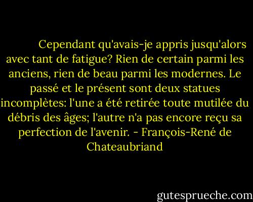             Cependant qu'avais-je appris jusqu'alors avec tant de fatigue? Rien de certain parmi les anciens, rien de beau parmi les modernes. Le passé et le présent sont deux statues incomplètes: l'une a été retirée toute mutilée du débris des âges; l'autre n'a pas encore reçu sa perfection de l'avenir. - François-René de Chateaubriand