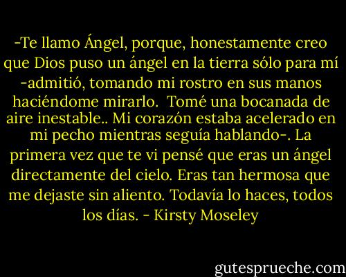 -Te llamo Ángel, porque, honestamente creo que Dios puso un ángel en la tierra sólo para mí -admitió, tomando mi rostro en sus manos haciéndome mirarlo. <br />Tomé una bocanada de aire inestable.. Mi corazón estaba acelerado en mi pecho mientras seguía hablando-. La primera vez que te vi pensé que eras un ángel directamente del cielo. Eras tan hermosa que me dejaste sin aliento. Todavía lo haces, todos los días. - Kirsty Moseley