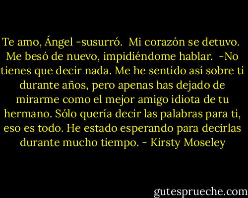 Te amo, Ángel -susurró. <br />Mi corazón se detuvo. <br />Me besó de nuevo, impidiéndome hablar. <br />-No tienes que decir nada. Me he sentido así sobre ti durante años, pero apenas has dejado de mirarme como el mejor amigo idiota de tu hermano. Sólo quería decir las palabras para ti, eso es todo. He estado esperando para decirlas durante mucho tiempo. - Kirsty Moseley