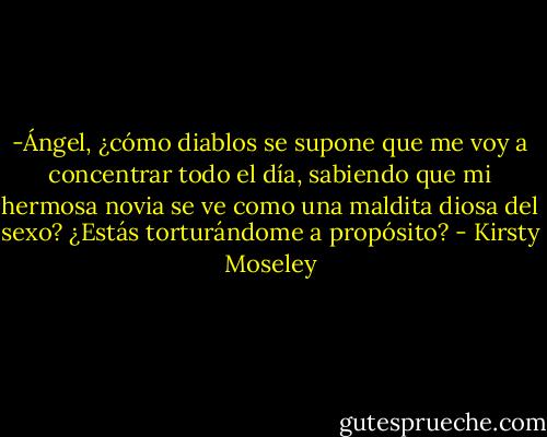 -Ángel, ¿cómo diablos se supone que me voy a concentrar todo el día, sabiendo que mi hermosa novia se ve como una maldita diosa del sexo? ¿Estás torturándome a propósito? - Kirsty Moseley