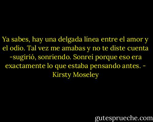 Ya sabes, hay una delgada línea entre el amor y el odio. Tal vez me amabas y no te diste cuenta -sugirió, sonriendo. Sonreí porque eso era exactamente lo que estaba pensando antes. - Kirsty Moseley