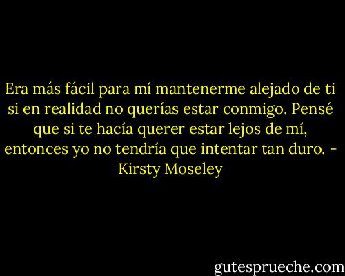 Era más fácil para mí mantenerme alejado de ti si en realidad no querías estar conmigo. Pensé que si te hacía querer estar lejos de mí, entonces yo no tendría que intentar tan duro. - Kirsty Moseley