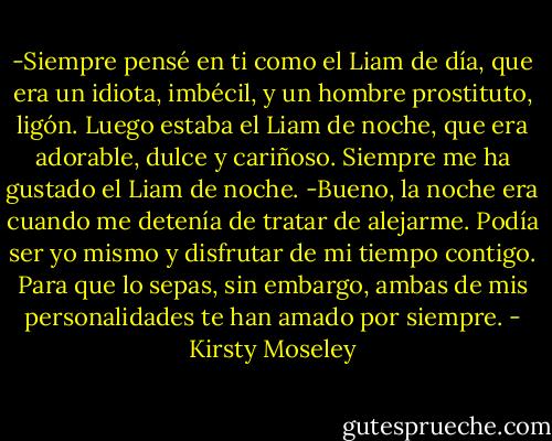 -Siempre pensé en ti como el Liam de día, que era un idiota, imbécil, y un hombre prostituto, ligón. Luego estaba el Liam de noche, que era adorable, dulce y cariñoso. Siempre me ha gustado el Liam de noche.<br />-Bueno, la noche era cuando me detenía de tratar de alejarme. Podía ser yo mismo y disfrutar de mi tiempo contigo. Para que lo sepas, sin embargo, ambas de mis personalidades te han amado por siempre. - Kirsty Moseley