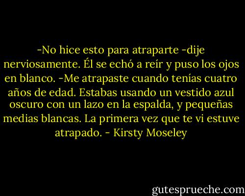 -No hice esto para atraparte -dije nerviosamente.<br />Él se echó a reír y puso los ojos en blanco.<br />-Me atrapaste cuando tenías cuatro años de edad. Estabas usando un vestido azul oscuro con un lazo en la espalda, y pequeñas medias blancas. La primera vez que te vi estuve atrapado. - Kirsty Moseley