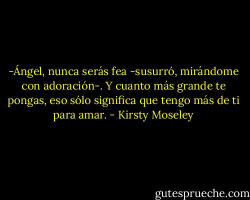 -Ángel, nunca serás fea -susurró, mirándome con adoración-. Y cuanto más grande te pongas, eso sólo significa que tengo más de ti para amar. - Kirsty Moseley