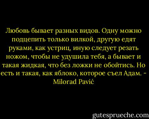 Любовь бывает разных видов. Одну можно подцепить только вилкой, другую едят руками, как устриц, иную следует резать ножом, чтобы не удушила тебя, а бывает и такая жидкая, что без ложки не обойтись. Но есть и такая, как яблоко, которое съел Адам. - Milorad Pavić