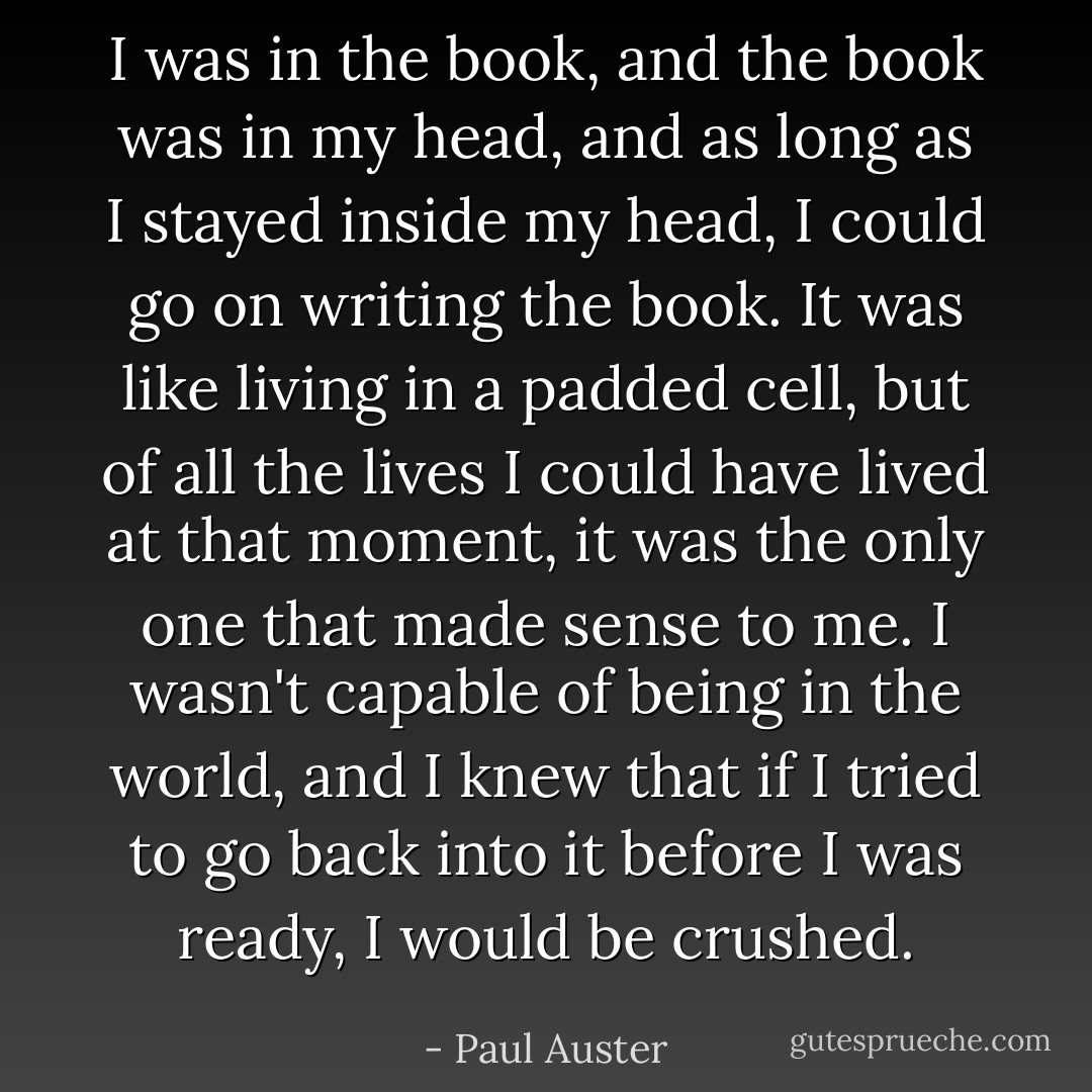 I was in the book, and the book was in my head, and as long as I stayed inside my head, I could go on writing the book. It was like living in a padded cell, but of all the lives I could have lived at that moment, it was the only one that made sense to me. I wasn't capable of being in the world, and I knew that if I tried to go back into it before I was ready, I would be crushed. - Paul Auster