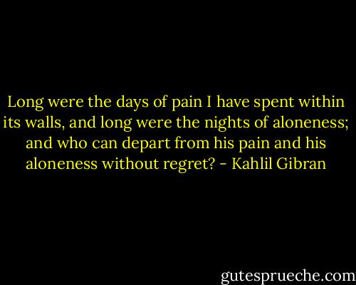 Long were the days of pain I have spent within its walls, and long were the nights of aloneness; and who can depart from his pain and his aloneness without regret? - Kahlil Gibran