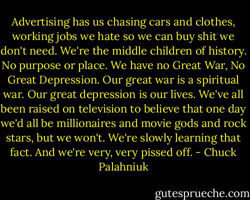 Advertising has us chasing cars and clothes, working jobs we hate so we can buy shit we don't need. We're the middle children of history. No purpose or place. We have no Great War, No Great Depression. Our great war is a spiritual war. Our great depression is our lives. We've all been raised on television to believe that one day we'd all be millionaires and movie gods and rock stars, but we won't. We're slowly learning that fact. And we're very, very pissed off. - Chuck Palahniuk