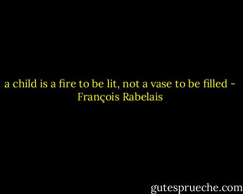 a child is a fire to be lit, not a vase to be filled - François Rabelais