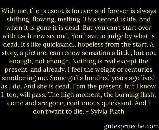 With me, the present is forever and forever is always shifting, flowing, melting. This second is life. And when it is gone it is dead. But you can’t start over with each new second. You have to judge by what is dead. It’s like quicksand…hopeless from the start. A story, a picture, can renew sensation a little, but not enough, not enough. Nothing is real except the present, and already, I feel the weight of centuries smothering me. Some girl a hundred years ago lived as I do. And she is dead. I am the present, but I know I, too, will pass. The high moment, the burning flash, come and are gone, continuous quicksand. And I don’t want to die. - Sylvia Plath